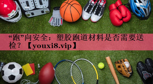 “跑”向安全：塑胶跑道材料是否需要送检？