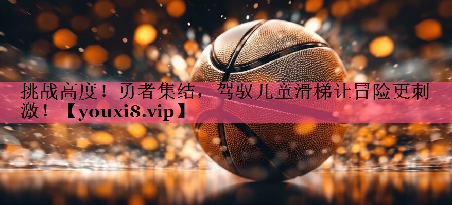 挑战高度！勇者集结，驾驭儿童滑梯让冒险更刺激！