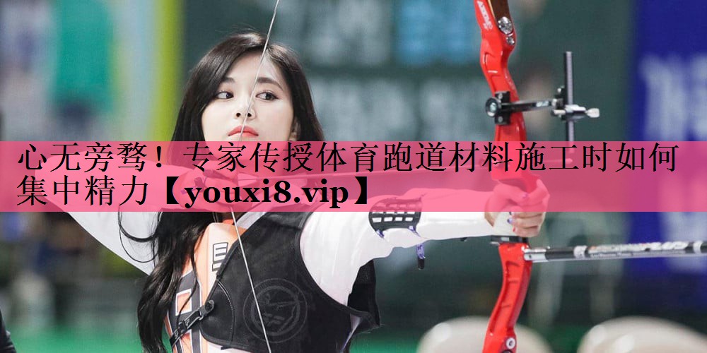 心无旁骛！专家传授体育跑道材料施工时如何集中精力