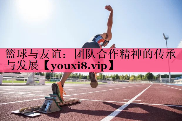 篮球与友谊：团队合作精神的传承与发展